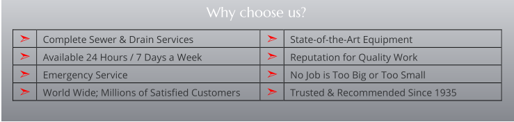 ➣   Complete Sewer & Drain Services   ➣   State-of-the-Art Equipment                 ➣   Available 24 Hours / 7 Days a Week   ➣   Reputation for Quality Work   ➣   Emergency Service   ➣   No Job is Too Big or Too Small   ➣   World Wide; Millions of Satisfied Customers   ➣   Trusted & Recommended Since 1935   Why choose us?